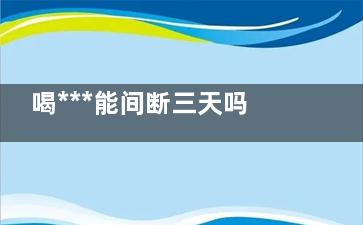 喝***能间断三天吗(连续喝***三个月了 是不是要停停)